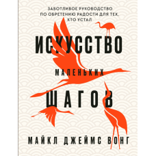 Мистецтво маленьких кроків: Дбайливий посібник із набуття радості для тих, хто втомився. Вонг М.